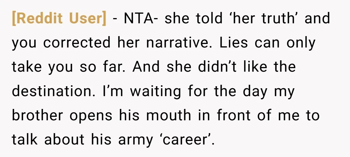 [Reddit User] − NTA- she told ‘her truth’ and you corrected her narrative. Lies can only take you so far. And she didn’t like the destination. I’m waiting for the...