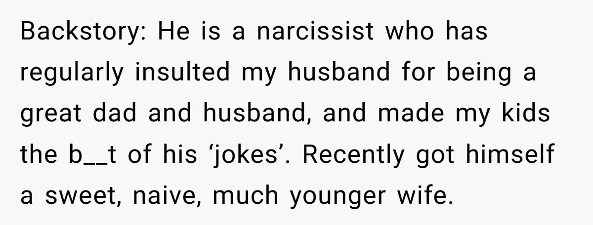 Backstory: He is a narcissist who has regularly insulted my husband for being a great dad and husband, and made my kids the b__t of his ‘jokes’. Recently got himself...