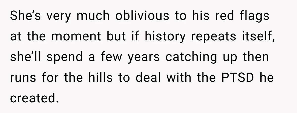 She’s very much oblivious to his red flags at the moment but if history repeats itself, she’ll spend a few years catching up then runs for the hills to deal...