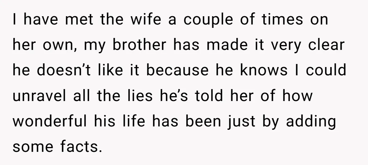 I have met the wife a couple of times on her own, my brother has made it very clear he doesn’t like it because he knows I could unravel all...