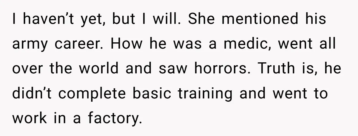 I haven’t yet, but I will. She mentioned his army career. How he was a medic, went all over the world and saw horrors. Truth is, he didn’t complete basic...