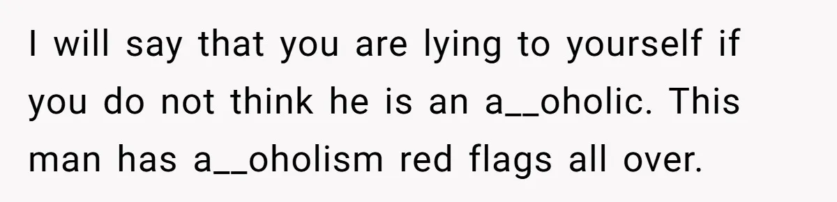I will say that you are lying to yourself if you do not think he is an a__oholic. This man has a__oholism red flags all over.
