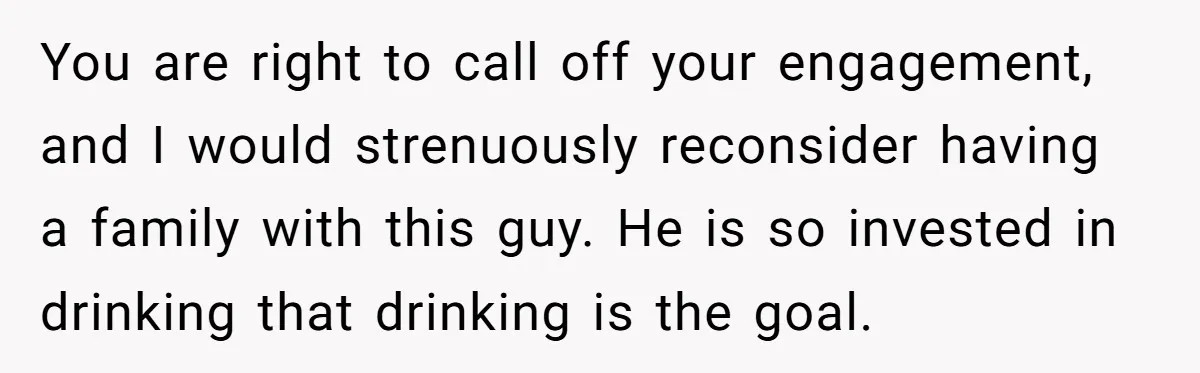 You are right to call off your engagement, and I would strenuously reconsider having a family with this guy. He is so invested in drinking that drinking is the goal.