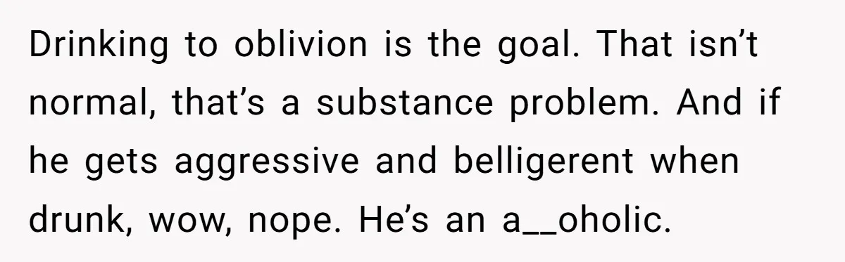 Drinking to oblivion is the goal. That isn’t normal, that’s a substance problem. And if he gets aggressive and belligerent when drunk, wow, nope. He’s an a__oholic.