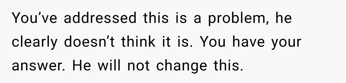 You’ve addressed this is a problem, he clearly doesn’t think it is. You have your answer. He will not change this.