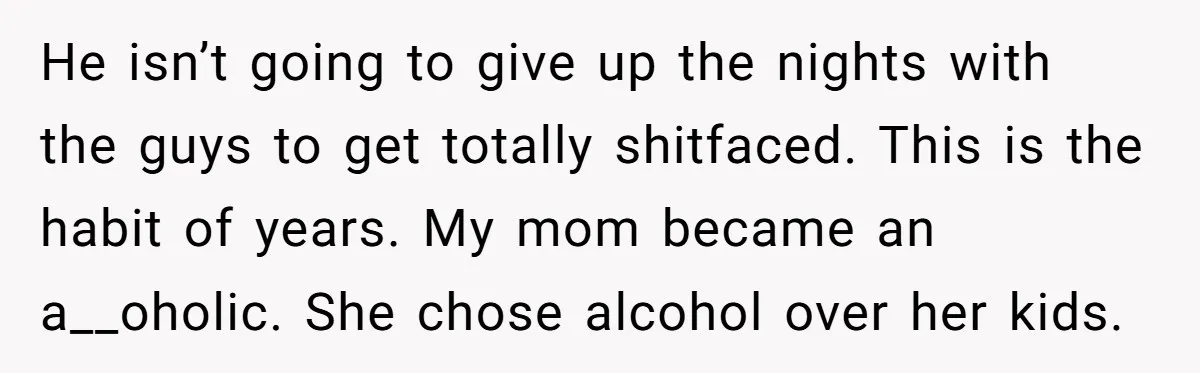 He isn’t going to give up the nights with the guys to get totally shitfaced. This is the habit of years. My mom became an a__oholic. She chose alcohol over...