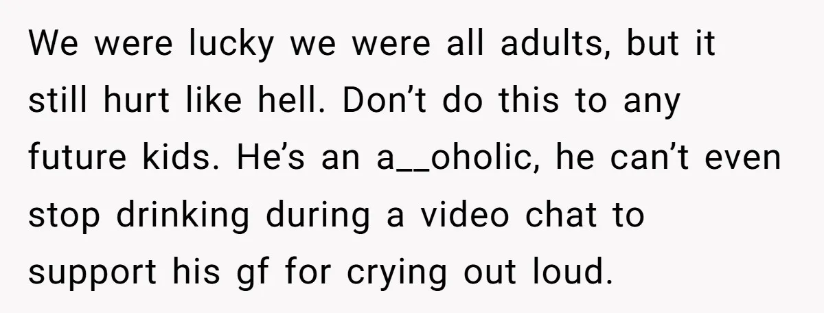 We were lucky we were all adults, but it still hurt like hell. Don’t do this to any future kids. He’s an a__oholic, he can’t even stop drinking during a...