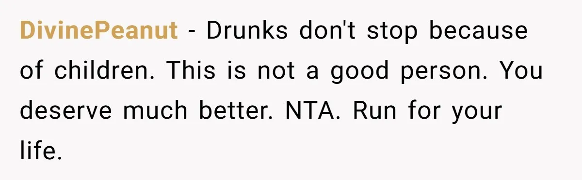 DivinePeanut − Drunks don't stop because of children. This is not a good person. You deserve much better. NTA. Run for your life.