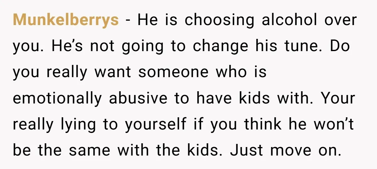 Munkelberrys − He is choosing alcohol over you. He’s not going to change his tune. Do you really want someone who is emotionally abusive to have kids with. Your really...
