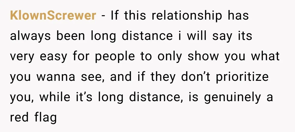 KlownScrewer − If this relationship has always been long distance i will say its very easy for people to only show you what you wanna see, and if they don’t...