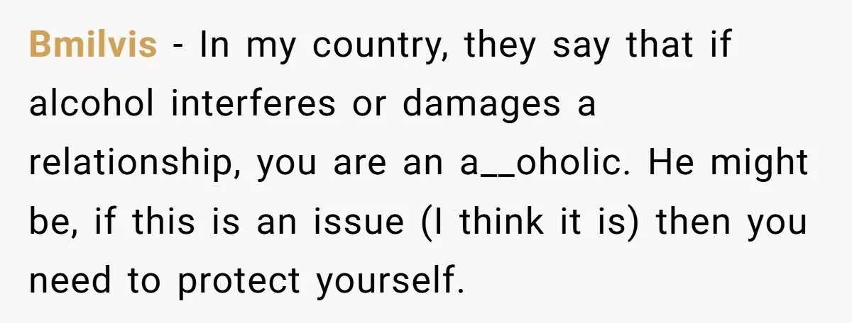 Bmilvis − In my country, they say that if alcohol interferes or damages a relationship, you are an a__oholic. He might be, if this is an issue (I think it...