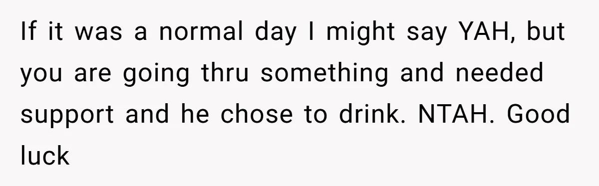 If it was a normal day I might say YAH, but you are going thru something and needed support and he chose to drink. NTAH. Good luck