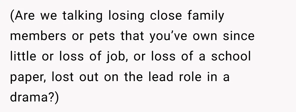 (Are we talking losing close family members or pets that you’ve own since little or loss of job, or loss of a school paper, lost out on the lead role...