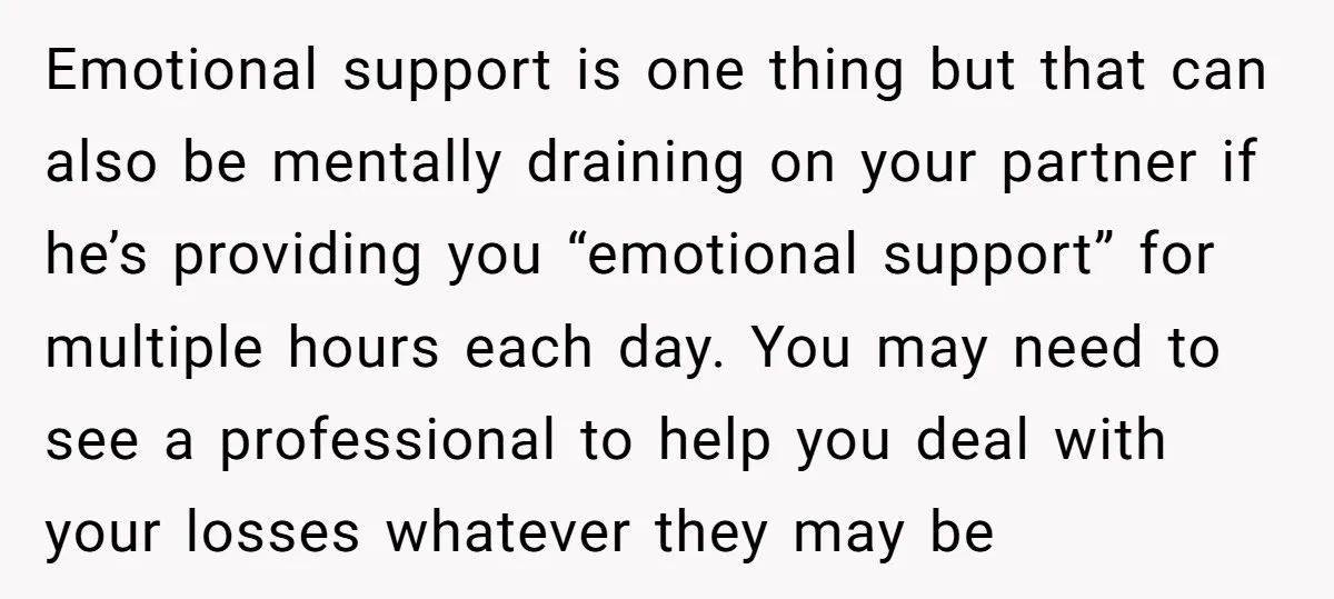 Emotional support is one thing but that can also be mentally draining on your partner if he’s providing you “emotional support” for multiple hours each day. You may need to...