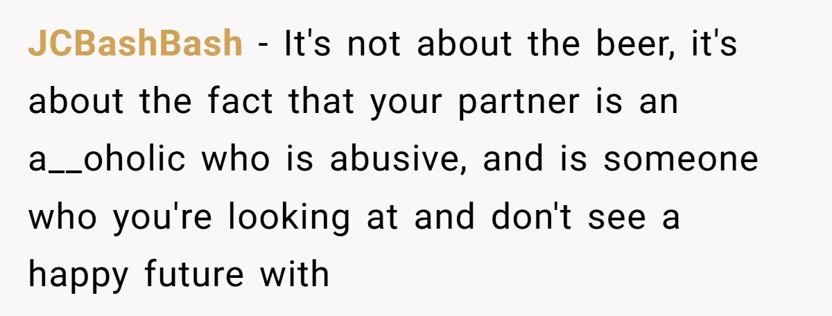 JCBashBash − It's not about the beer, it's about the fact that your partner is an a__oholic who is abusive, and is someone who you're looking at and don't see...