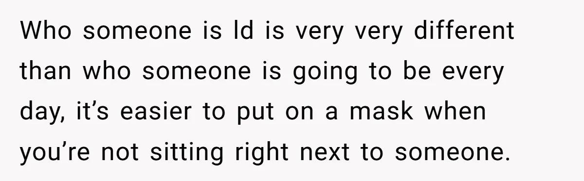 Who someone is ld is very very different than who someone is going to be every day, it’s easier to put on a mask when you’re not sitting right next...