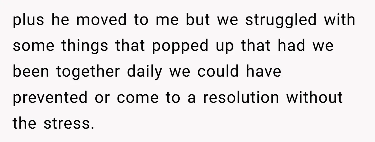 plus he moved to me but we struggled with some things that popped up that had we been together daily we could have prevented or come to a resolution without...