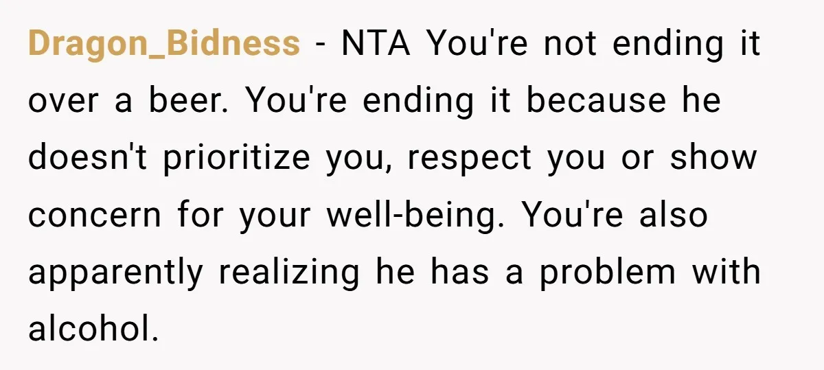 Dragon_Bidness − NTA You're not ending it over a beer. You're ending it because he doesn't prioritize you, respect you or show concern for your well-being. You're also apparently realizing...