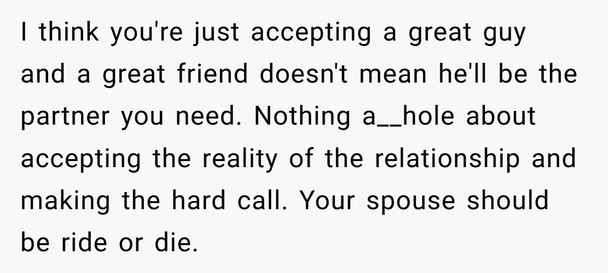 I think you're just accepting a great guy and a great friend doesn't mean he'll be the partner you need. Nothing a__hole about accepting the reality of the relationship and...