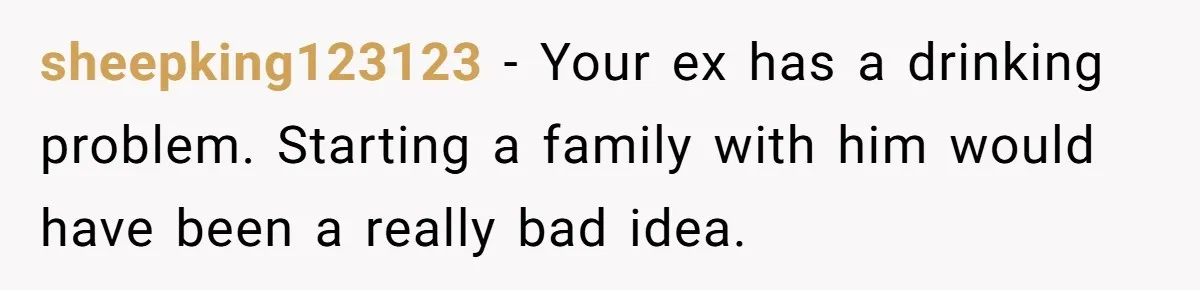 sheepking123123 − Your ex has a drinking problem. Starting a family with him would have been a really bad idea.