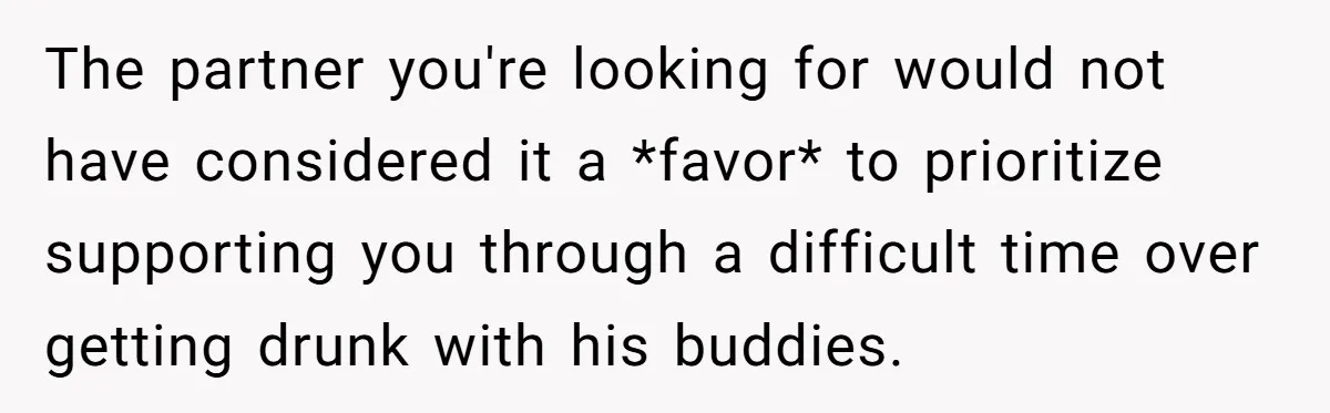 The partner you're looking for would not have considered it a *favor* to prioritize supporting you through a difficult time over getting drunk with his buddies.
