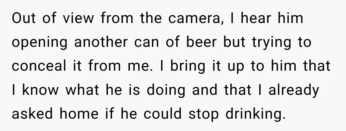 Out of view from the camera, I hear him opening another can of beer but trying to conceal it from me. I bring it up to him that I know...