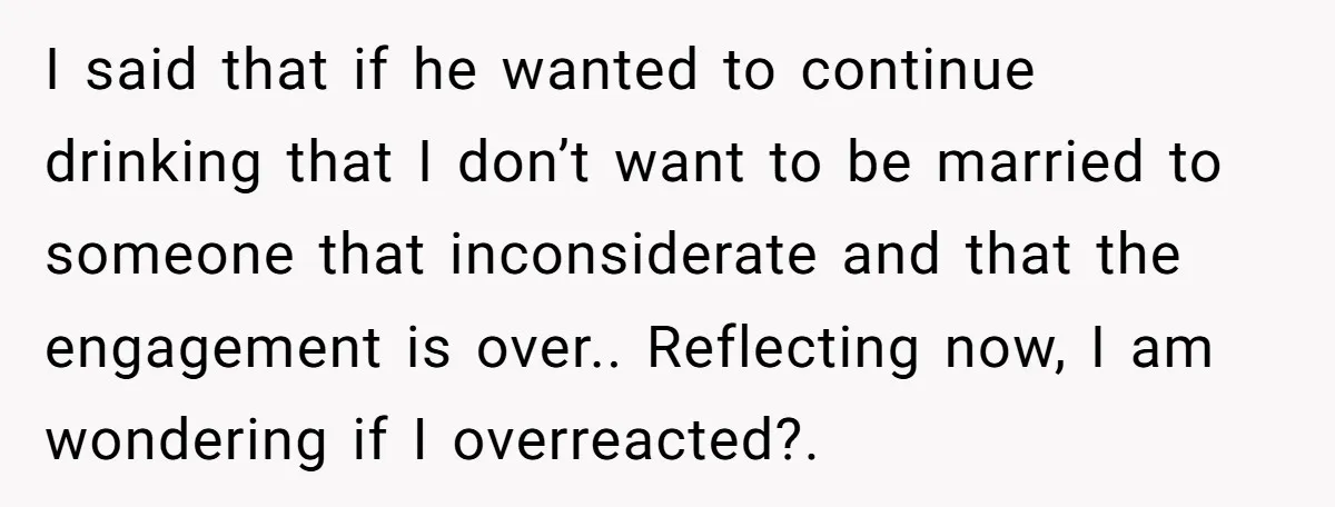 I said that if he wanted to continue drinking that I don’t want to be married to someone that inconsiderate and that the engagement is over.. Reflecting now, I am...