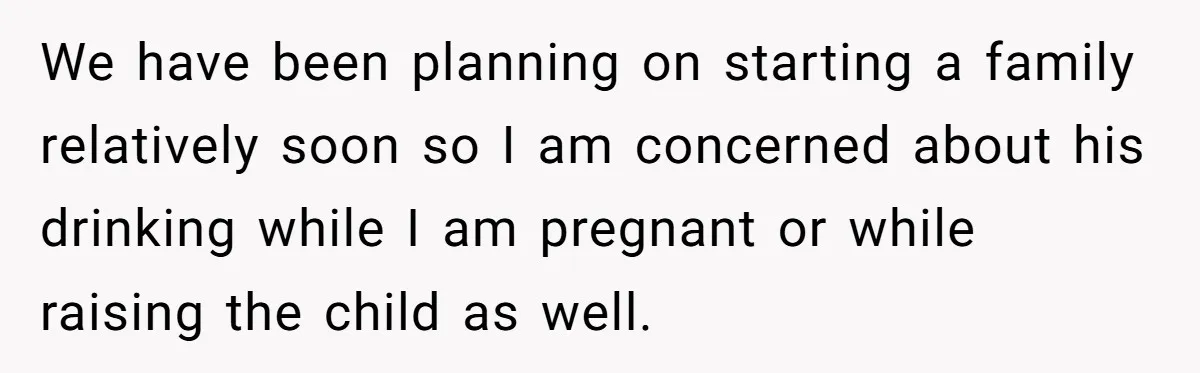 We have been planning on starting a family relatively soon so I am concerned about his drinking while I am pregnant or while raising the child as well.