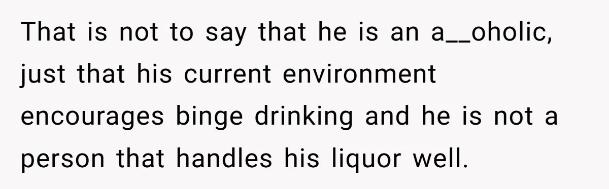 That is not to say that he is an a__oholic, just that his current environment encourages binge drinking and he is not a person that handles his liquor well.