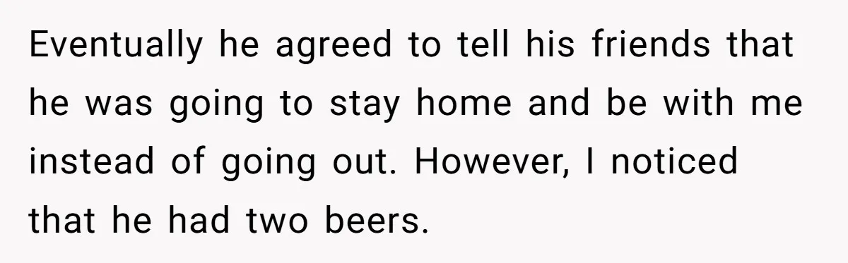 Eventually he agreed to tell his friends that he was going to stay home and be with me instead of going out. However, I noticed that he had two beers.