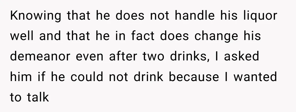 Knowing that he does not handle his liquor well and that he in fact does change his demeanor even after two drinks, I asked him if he could not drink...