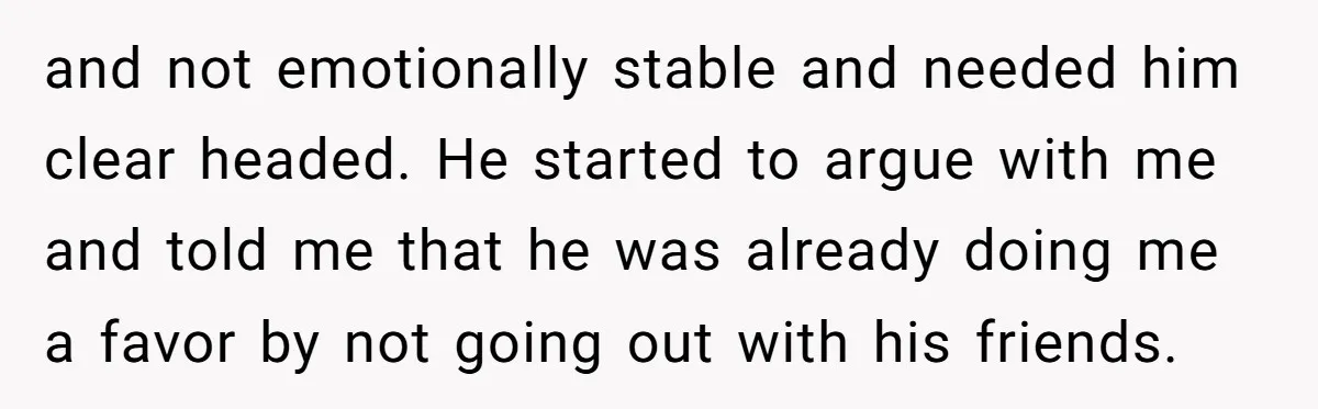 and not emotionally stable and needed him clear headed. He started to argue with me and told me that he was already doing me a favor by not going out...