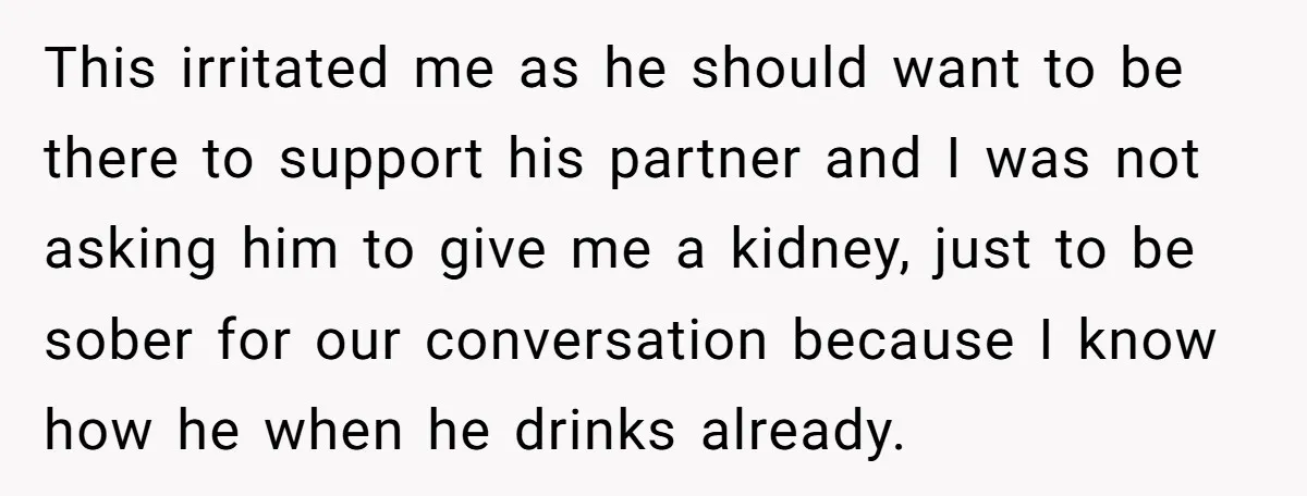 This irritated me as he should want to be there to support his partner and I was not asking him to give me a kidney, just to be sober for...