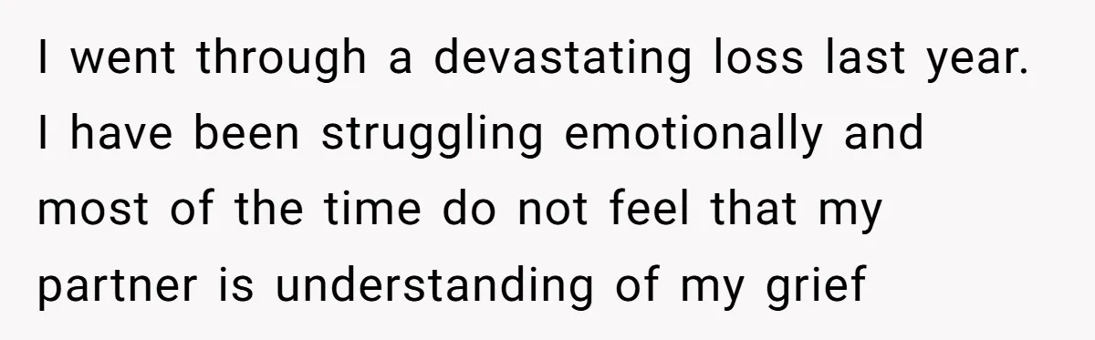 I went through a devastating loss last year. I have been struggling emotionally and most of the time do not feel that my partner is understanding of my grief