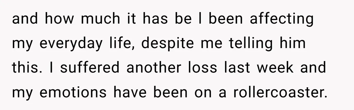 and how much it has be l been affecting my everyday life, despite me telling him this. I suffered another loss last week and my emotions have been on a...
