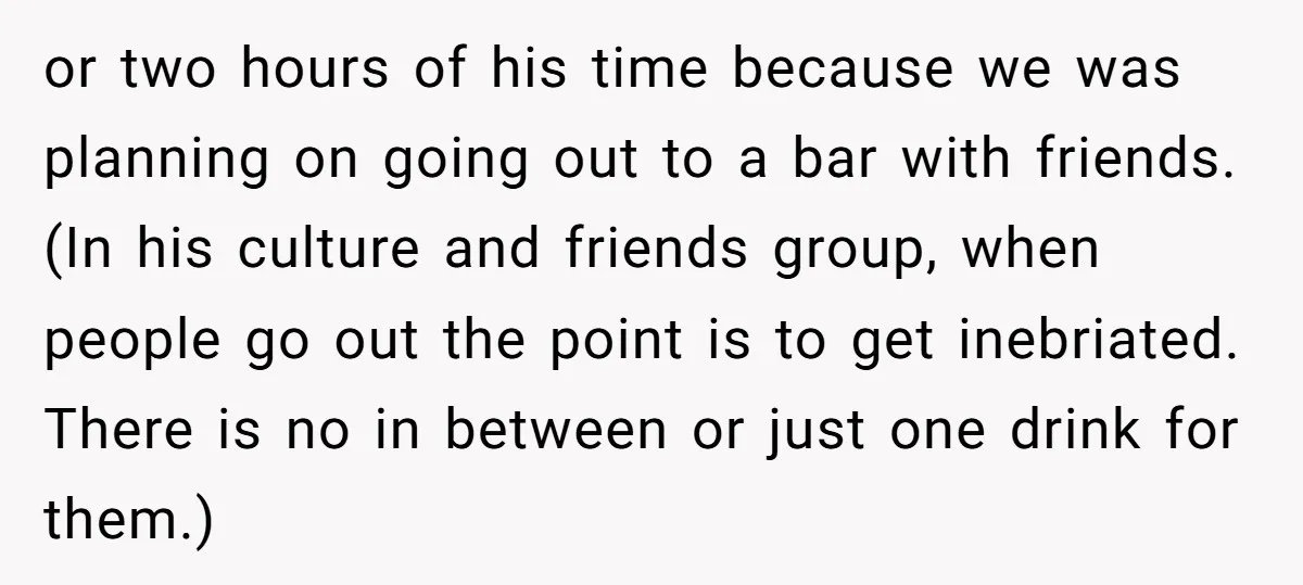or two hours of his time because we was planning on going out to a bar with friends. (In his culture and friends group, when people go out the point...