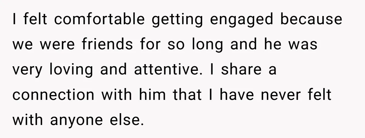 I felt comfortable getting engaged because we were friends for so long and he was very loving and attentive. I share a connection with him that I have never felt...