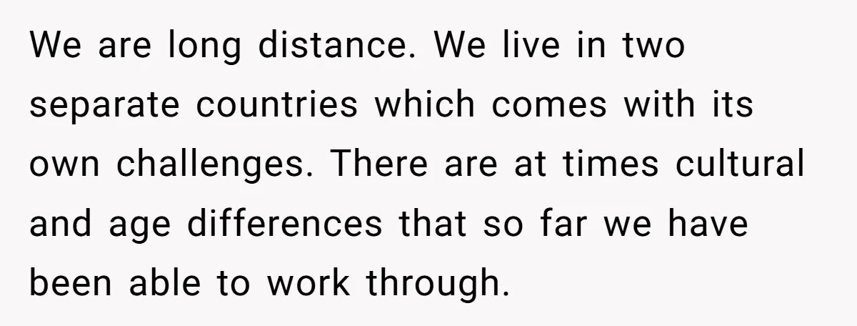 We are long distance. We live in two separate countries which comes with its own challenges. There are at times cultural and age differences that so far we have been...