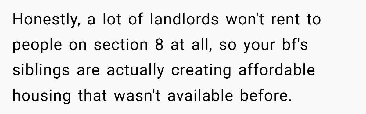 Honestly, a lot of landlords won't rent to people on section 8 at all, so your bf's siblings are actually creating affordable housing that wasn't available before.