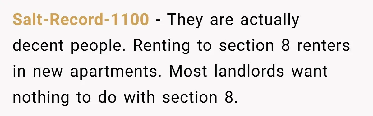 Salt-Record-1100 − They are actually decent people. Renting to section 8 renters in new apartments. Most landlords want nothing to do with section 8.