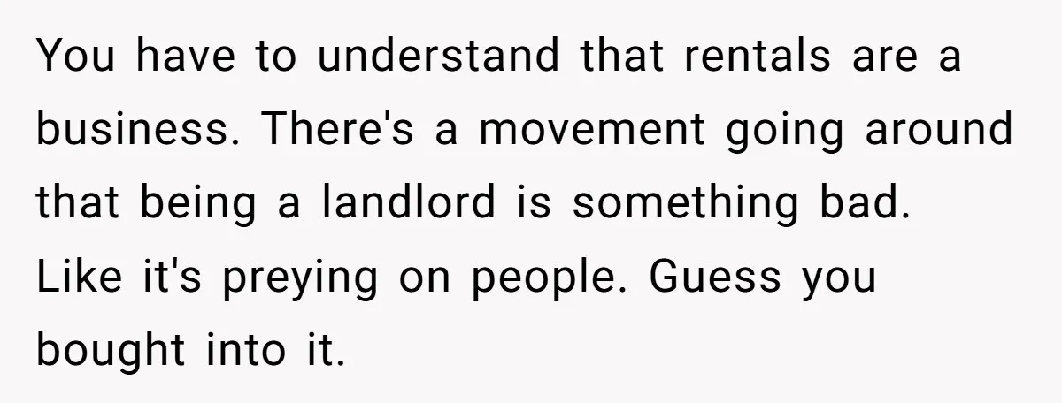You have to understand that rentals are a business. There's a movement going around that being a landlord is something bad. Like it's preying on people. Guess you bought into...