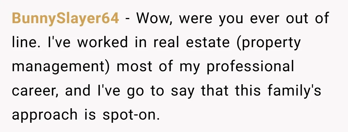 BunnySlayer64 − Wow, were you ever out of line. I've worked in real estate (property management) most of my professional career, and I've go to say that this family's approach...