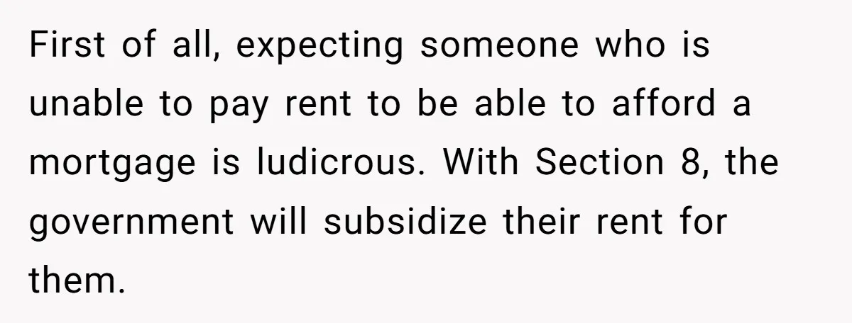 First of all, expecting someone who is unable to pay rent to be able to afford a mortgage is ludicrous. With Section 8, the government will subsidize their rent for...