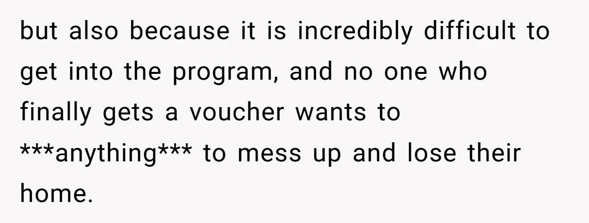 but also because it is incredibly difficult to get into the program, and no one who finally gets a voucher wants to ***anything*** to mess up and lose their home.