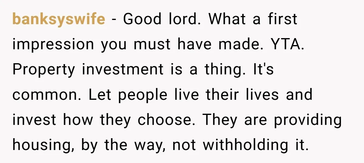 banksyswife − Good lord. What a first impression you must have made. YTA. Property investment is a thing. It's common. Let people live their lives and invest how they choose....