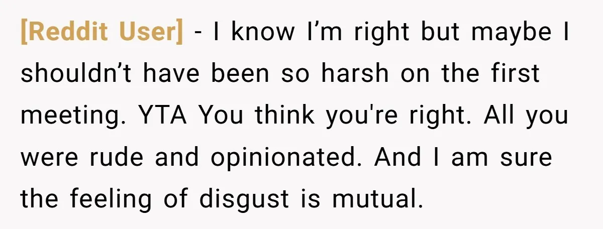 [Reddit User] − I know I’m right but maybe I shouldn’t have been so harsh on the first meeting. YTA You think you're right. All you were rude and opinionated....