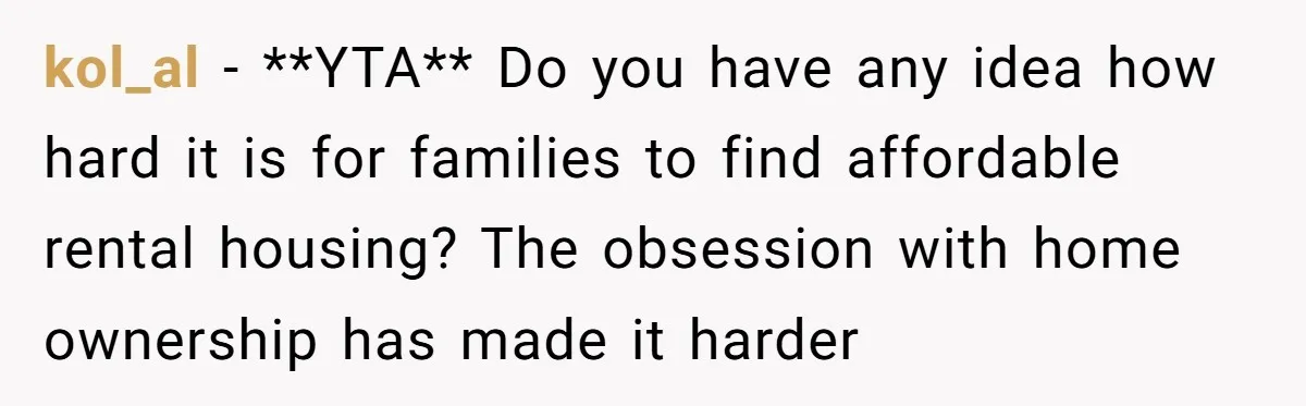kol_al − **YTA** Do you have any idea how hard it is for families to find affordable rental housing? The obsession with home ownership has made it harder