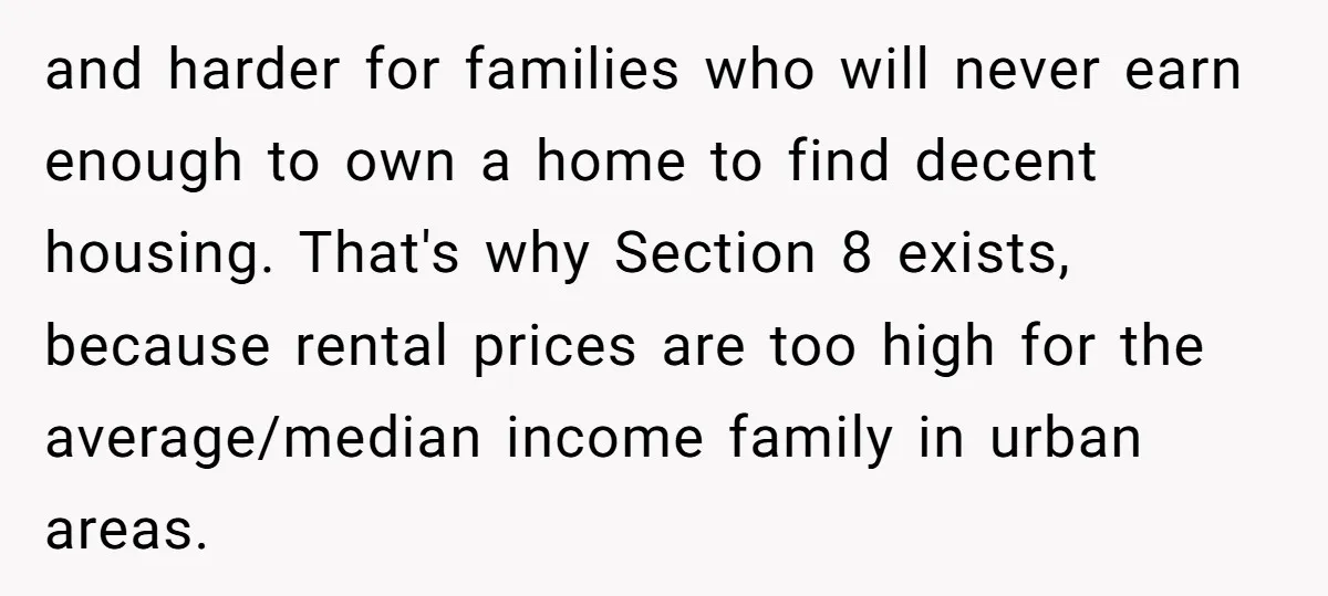 and harder for families who will never earn enough to own a home to find decent housing. That's why Section 8 exists, because rental prices are too high for the...