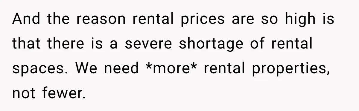 And the reason rental prices are so high is that there is a severe shortage of rental spaces. We need *more* rental properties, not fewer.