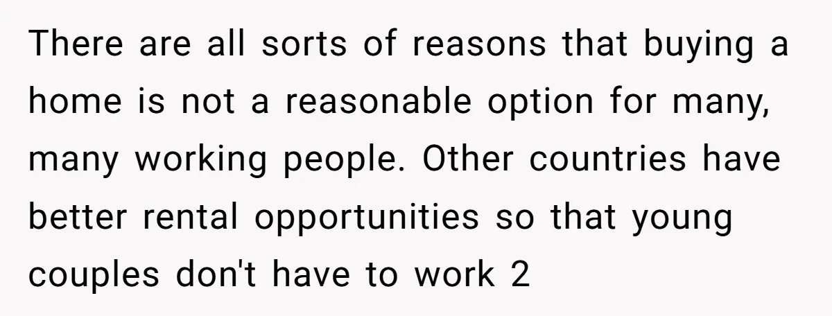 There are all sorts of reasons that buying a home is not a reasonable option for many, many working people. Other countries have better rental opportunities so that young couples...